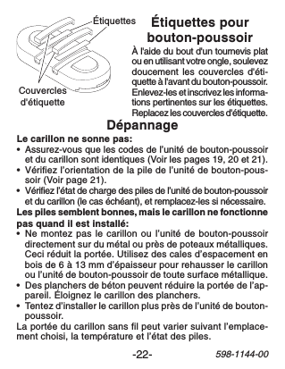 -22-598-1144-00Couverclesd&apos;étiquetteÉtiquettesDépannageLe carillon ne sonne pas:•Assurez-vous que les codes de l’unité de bouton-poussoiret du carillon sont identiques (Voir les pages 19, 20 et 21).•Vérifiez l’orientation de la pile de l’unité de bouton-pous-soir (Voir page 21).•Vérifiez l’état de charge des piles de l’unité de bouton-poussoiret du carillon (le cas échéant), et remplacez-les si nécessaire.Les piles semblent bonnes, mais le carillon ne fonctionnepas quand il est installé:•Ne montez pas le carillon ou l’unité de bouton-poussoirdirectement sur du métal ou près de poteaux métalliques.Ceci réduit la portée. Utilisez des cales d’espacement enbois de 6 à 13 mm d’épaisseur pour rehausser le carillonou l’unité de bouton-poussoir de toute surface métallique.•Des planchers de béton peuvent réduire la portée de l’ap-pareil. Éloignez le carillon des planchers.•Tentez d’installer le carillon plus près de l’unité de bouton-poussoir.La portée du carillon sans fil peut varier suivant l’emplace-ment choisi, la température et l’état des piles.Étiquettes pourbouton-poussoirÀ l&apos;aide du bout d&apos;un tournevis platou en utilisant votre ongle, soulevezdoucement les couvercles d&apos;éti-quette à l&apos;avant du bouton-poussoir.Enlevez-les et inscrivez les informa-tions pertinentes sur les étiquettes.Replacez les couvercles d&apos;étiquette.