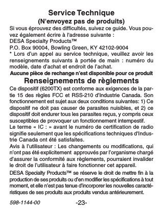 -23-598-1144-00Renseignements de règlementsCe dispositif (6200TX) est conforme aux exigences de la par-tie 15 des règles FCC et RSS-210 d’Industrie Canada. Sonfonctionnement est sujet aux deux conditions suivantes: 1) Cedispositif ne doit pas causer de parasites nuisibles, et 2) cedispositif doit endurer tous les parasites reçus, y compris ceuxsusceptibles de provoquer un fonctionnement intempestif.Le terme « IC : » avant le numéro de certification de radiosignifie seulement que les spécifications techniques d&apos;Indus-trie Canada ont été satisfaites.Avis à l’utilisateur : Les changements ou modifications, quin’ont pas été explicitement  approuvés par l’organisme chargéd’assurer la conformité aux règlements, pourraient invaliderle droit de l’utilisateur à faire fonctionner cet appareil.Service Technique(N&apos;envoyez pas de produits)Si vous éprouvez des difficultés, suivez ce guide. Vous pou-vez également écrire à l&apos;adresse suivante :DESA Specialty Products™P.O. Box 90004, Bowling Green, KY 42102-9004* Lors d’un appel au service technique, veuillez avoir lesrenseignements suivants à portée de main : numéro dumodèle, date d’achat et endroit de l’achat.Aucune pièce de rechange n’est disponible pour ce produitDESA Specialty Products™ se réserve le droit de mettre fin à laproduction de ses produits ou d’en modifier les spécifications à toutmoment, et elle n’est pas tenue d’incorporer les nouvelles caracté-ristiques de ses produits aux produits vendus antérieurement.