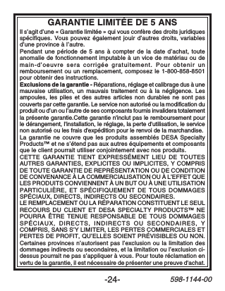 -24-598-1144-00GARANTIE LIMITÉE DE 5 ANSIl s’agit d’une « Garantie limitée » qui vous confère des droits juridiquesspécifiques. Vous pouvez également jouir d’autres droits, variablesd’une province à l’autre.Pendant une période de 5 ans à compter de la date d’achat, touteanomalie de fonctionnement imputable à un vice de matériau ou demain-d’oeuvre sera corrigée gratuitement. Pour obtenir unremboursement ou un remplacement, composez le 1-800-858-8501pour obtenir des instructions.Exclusions de la garantie - Réparations, réglage et calibrage dus à unemauvaise utilisation, un mauvais traitement ou à la négligence. Lesampoules, les piles et des autres articles non durables ne sont pascouverts par cette garantie. Le service non autorisé ou la modification duproduit ou d’un ou l’autre de ses composants fournis invalidera totalementla présente garantie.Cette garantie n&apos;inclut pas le remboursement pourle dérangement, l&apos;installation, le réglage, la perte d&apos;utilisation, le servicenon autorisé ou les frais d&apos;expédition pour le renvoi de la marchandise.La garantie ne couvre que les produits assemblés DESA SpecialtyProducts™ et ne s’étend pas aux autres équipements et composantsque le client pourrait utiliser conjointement avec nos produits.CETTE GARANTIE TIENT EXPRESSÉMENT LIEU DE TOUTESAUTRES GARANTIES, EXPLICITES OU IMPLICITES, Y COMPRISDE TOUTE GARANTIE DE REPRÉSENTATION OU DE CONDITIONDE CONVENANCE À LA COMMERCIALISATION OU À L’EFFET QUELES PRODUITS CONVIENNENT À UN BUT OU À UNE UTILISATIONPARTICULIÈRE, ET SPÉCIFIQUEMENT DE TOUS DOMMAGESSPÉCIAUX, DIRECTS, INDIRECTS OU SECONDAIRES.LE REMPLACEMENT OU LA RÉPARATION CONSTITUENT LE SEULRECOURS DU CLIENT ET DESA SPECIALTY PRODUCTS™ NEPOURRA ÊTRE TENUE RESPONSABLE DE TOUS DOMMAGESSPÉCIAUX, DIRECTS, INDIRECTS OU SECONDAIRES, YCOMPRIS, SANS S’Y LIMITER, LES PERTES COMMERCIALES ETPERTES DE PROFIT, QU’ELLES SOIENT PRÉVISIBLES OU NON.Certaines provinces n’autorisent pas l’exclusion ou la limitation desdommages indirects ou secondaires, et la limitation ou l’exclusion ci-dessus pourrait ne pas s’appliquer à vous. Pour toute réclamation envertu de la garantie, il est nécessaire de présenter une preuve d&apos;achat.