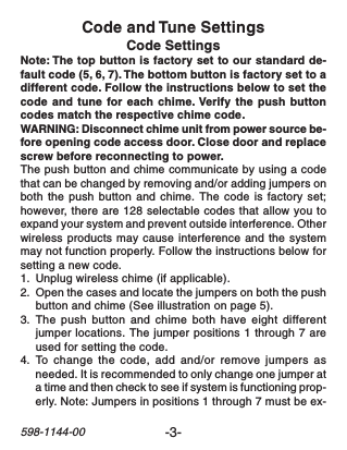 -3-598-1144-00Code and Tune SettingsCode SettingsNote: The top button is factory set to our standard de-fault code (5, 6, 7). The bottom button is factory set to adifferent code. Follow the instructions below to set thecode and tune for each chime. Verify the push buttoncodes match the respective chime code.WARNING: Disconnect chime unit from power source be-fore opening code access door. Close door and replacescrew before reconnecting to power.The push button and chime communicate by using a codethat can be changed by removing and/or adding jumpers onboth the push button and chime. The code is factory set;however, there are 128 selectable codes that allow you toexpand your system and prevent outside interference. Otherwireless products may cause interference and the systemmay not function properly. Follow the instructions below forsetting a new code.1. Unplug wireless chime (if applicable).2. Open the cases and locate the jumpers on both the pushbutton and chime (See illustration on page 5).3. The push button and chime both have eight differentjumper locations. The jumper positions 1 through 7 areused for setting the code.4. To  change the code, add and/or remove jumpers asneeded. It is recommended to only change one jumper ata time and then check to see if system is functioning prop-erly. Note: Jumpers in positions 1 through 7 must be ex-