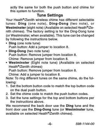 -4-598-1144-00actly the same for both the push button and chime forthis system to function.Tune SettingsYour Heath®/Zenith wireless chime has different selectabletunes: Ding (one note), Ding-Dong (two note), orWestminster (eight note) (Available on selected Heath®/Ze-nith chimes). The factory setting is for the Ding-Dong tune(or Westminster, when available). This tune can be changedby following the instructions below.•Ding (one note tune)Push button: Add a jumper to location 8.•Ding-Dong (two note tune)Push button: Remove jumper from location 8.Chime: Remove jumper from location 8.•Westminster (Eight note tune) (Available on selectedHeath®/Zenith chimes)Push button: Remove jumper from location 8.Chime: Add a jumper to location 8.Note: To ring different tunes on the same chime, do the fol-lowing:1. Set the bottom button code to match the top button codeon the dual push button.2. Set the chime code to match the push button codes.3. Set the tune settings for the top and bottom buttons perthe instructions above.We recommend the back door use the Ding tune and thefront door use the Ding-Dong tune (or Westminster tune,available on selected Heath®/Zenith chimes).