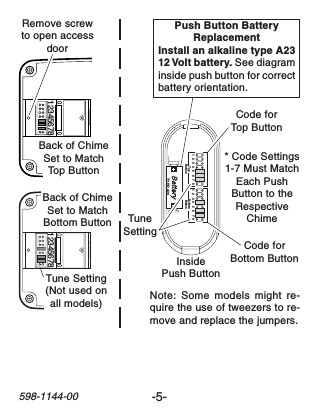 -5-598-1144-0012345678 12345678Remove screwto open accessdoor1   2   3  4   5   6   7  8 1   2   3  4   5   6   7  8TopButton BottomButtonTYPE: A23InsidePush ButtonPush Button BatteryReplacementInstall an alkaline type A2312 Volt battery. See diagraminside push button for correctbattery orientation.* Code Settings1-7 Must MatchEach PushButton to theRespectiveChimeTuneSettingCode forTop ButtonCode forBottom ButtonNote: Some models might re-quire the use of tweezers to re-move and replace the jumpers.Back of ChimeSet to MatchTop ButtonBack of ChimeSet to MatchBottom ButtonTune Setting(Not used onall models)