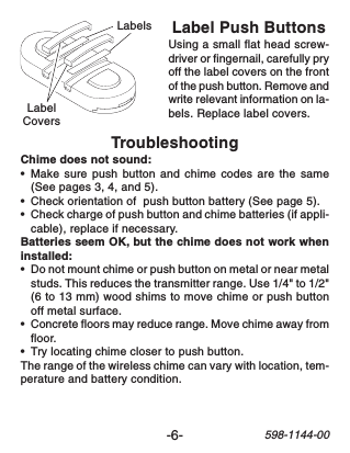 -6-598-1144-00TroubleshootingChime does not sound:•Make sure push button and chime codes are the same(See pages 3, 4, and 5).•Check orientation of  push button battery (See page 5).•Check charge of push button and chime batteries (if appli-cable), replace if necessary.Batteries seem OK, but the chime does not work wheninstalled:•Do not mount chime or push button on metal or near metalstuds. This reduces the transmitter range. Use 1/4&quot; to 1/2&quot;(6 to 13 mm) wood shims to move chime or push buttonoff metal surface.•Concrete floors may reduce range. Move chime away fromfloor.•Try locating chime closer to push button.The range of the wireless chime can vary with location, tem-perature and battery condition.Label Push ButtonsUsing a small flat head screw-driver or fingernail, carefully pryoff the label covers on the frontof the push button. Remove andwrite relevant information on la-bels. Replace label covers.LabelCoversLabels