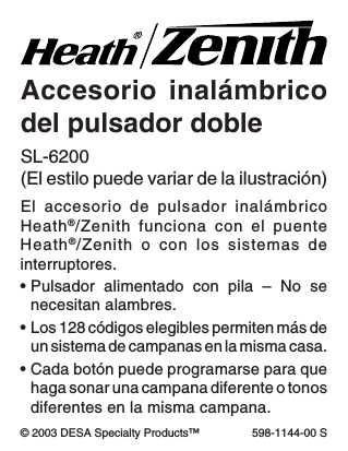 -9-598-1144-00© 2003 DESA Specialty Products™ 598-1144-00 SAccesorio inalámbricodel pulsador dobleEl accesorio de pulsador inalámbricoHeath®/Zenith funciona con el puenteHeath®/Zenith o con los sistemas deinterruptores.•Pulsador alimentado con pila – No senecesitan alambres.•Los 128 códigos elegibles permiten más deun sistema de campanas en la misma casa.•Cada botón puede programarse para quehaga sonar una campana diferente o tonosdiferentes en la misma campana.SL-6200(El estilo puede variar de la ilustración)