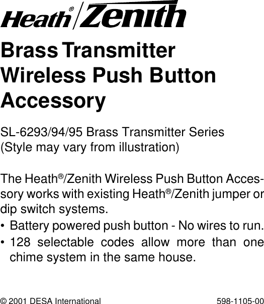 Brass TransmitterWireless Push ButtonAccessoryThe Heath®/Zenith Wireless Push Button Acces-sory works with existing Heath®/Zenith jumper ordip switch systems.• Battery powered push button - No wires to run.• 128 selectable codes allow more than onechime system in the same house.© 2001 DESA International 598-1105-00SL-6293/94/95 Brass Transmitter Series(Style may vary from illustration)
