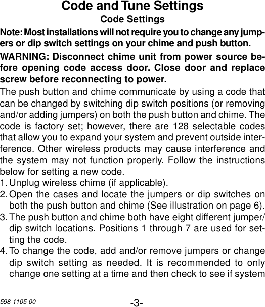 -3-598-1105-00Code and Tune SettingsCode SettingsNote: Most installations will not require you to change any jump-ers or dip switch settings on your chime and push button.WARNING: Disconnect chime unit from power source be-fore opening code access door. Close door and replacescrew before reconnecting to power.The push button and chime communicate by using a code thatcan be changed by switching dip switch positions (or removingand/or adding jumpers) on both the push button and chime. Thecode is factory set; however, there are 128 selectable codesthat allow you to expand your system and prevent outside inter-ference. Other wireless products may cause interference andthe system may not function properly. Follow the instructionsbelow for setting a new code.1.Unplug wireless chime (if applicable).2.Open the cases and locate the jumpers or dip switches onboth the push button and chime (See illustration on page 6).3.The push button and chime both have eight different jumper/dip switch locations. Positions 1 through 7 are used for set-ting the code.4.To change the code, add and/or remove jumpers or changedip switch setting as needed. It is recommended to onlychange one setting at a time and then check to see if system