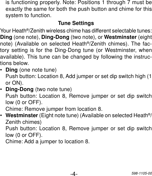 -4-598-1105-00is functioning properly. Note: Positions 1 through 7 must beexactly the same for both the push button and chime for thissystem to function.Tune SettingsYour Heath®/Zenith wireless chime has different selectable tunes:Ding (one note), Ding-Dong (two note), or Westminster (eightnote) (Available on selected Heath®/Zenith chimes). The fac-tory setting is for the Ding-Dong tune (or Westminster, whenavailable). This tune can be changed by following the instruc-tions below.•Ding (one note tune)Push button: Location 8, Add jumper or set dip switch high (1or ON).•Ding-Dong (two note tune)Push button: Location 8, Remove jumper or set dip switchlow (0 or OFF).Chime: Remove jumper from location 8.•Westminster (Eight note tune) (Available on selected Heath®/Zenith chimes)Push button: Location 8, Remove jumper or set dip switchlow (0 or OFF).Chime: Add a jumper to location 8.