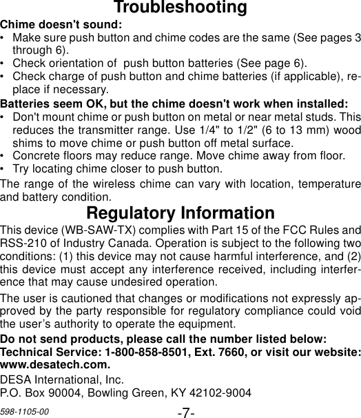 -7-598-1105-00TroubleshootingChime doesn&apos;t sound:•Make sure push button and chime codes are the same (See pages 3through 6).•Check orientation of  push button batteries (See page 6).•Check charge of push button and chime batteries (if applicable), re-place if necessary.Batteries seem OK, but the chime doesn&apos;t work when installed:•Don&apos;t mount chime or push button on metal or near metal studs. Thisreduces the transmitter range. Use 1/4&quot; to 1/2&quot; (6 to 13 mm) woodshims to move chime or push button off metal surface.•Concrete floors may reduce range. Move chime away from floor.•Try locating chime closer to push button.The range of the wireless chime can vary with location, temperatureand battery condition.Regulatory InformationThis device (WB-SAW-TX) complies with Part 15 of the FCC Rules andRSS-210 of Industry Canada. Operation is subject to the following twoconditions: (1) this device may not cause harmful interference, and (2)this device must accept any interference received, including interfer-ence that may cause undesired operation.The user is cautioned that changes or modifications not expressly ap-proved by the party responsible for regulatory compliance could voidthe user’s authority to operate the equipment.Do not send products, please call the number listed below:Technical Service: 1-800-858-8501, Ext. 7660, or visit our website:www.desatech.com.DESA International, Inc.P.O. Box 90004, Bowling Green, KY 42102-9004