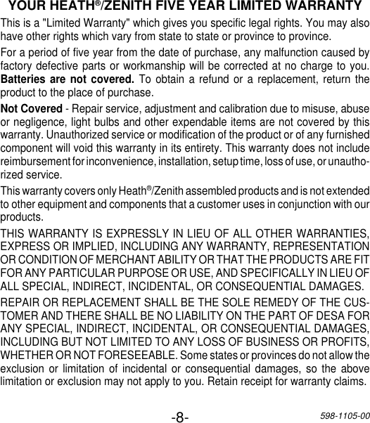 -8-598-1105-00YOUR HEATH®/ZENITH FIVE YEAR LIMITED WARRANTYThis is a &quot;Limited Warranty&quot; which gives you specific legal rights. You may alsohave other rights which vary from state to state or province to province.For a period of five year from the date of purchase, any malfunction caused byfactory defective parts or workmanship will be corrected at no charge to you.Batteries are not covered. To obtain a refund or a replacement, return theproduct to the place of purchase.Not Covered - Repair service, adjustment and calibration due to misuse, abuseor negligence, light bulbs and other expendable items are not covered by thiswarranty. Unauthorized service or modification of the product or of any furnishedcomponent will void this warranty in its entirety. This warranty does not includereimbursement for inconvenience, installation, setup time, loss of use, or unautho-rized service.This warranty covers only Heath®/Zenith assembled products and is not extendedto other equipment and components that a customer uses in conjunction with ourproducts.THIS WARRANTY IS EXPRESSLY IN LIEU OF ALL OTHER WARRANTIES,EXPRESS OR IMPLIED, INCLUDING ANY WARRANTY, REPRESENTATIONOR CONDITION OF MERCHANT ABILITY OR THAT THE PRODUCTS ARE FITFOR ANY PARTICULAR PURPOSE OR USE, AND SPECIFICALLY IN LIEU OFALL SPECIAL, INDIRECT, INCIDENTAL, OR CONSEQUENTIAL DAMAGES.REPAIR OR REPLACEMENT SHALL BE THE SOLE REMEDY OF THE CUS-TOMER AND THERE SHALL BE NO LIABILITY ON THE PART OF DESA FORANY SPECIAL, INDIRECT, INCIDENTAL, OR CONSEQUENTIAL DAMAGES,INCLUDING BUT NOT LIMITED TO ANY LOSS OF BUSINESS OR PROFITS,WHETHER OR NOT FORESEEABLE. Some states or provinces do not allow theexclusion or limitation of incidental or consequential damages, so the abovelimitation or exclusion may not apply to you. Retain receipt for warranty claims.