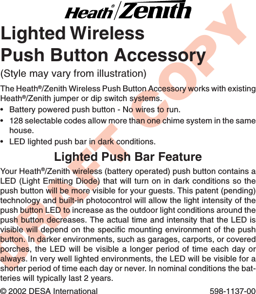 DRAFT COPYLighted WirelessPush Button AccessoryThe Heath®/Zenith Wireless Push Button Accessory works with existingHeath®/Zenith jumper or dip switch systems.•Battery powered push button - No wires to run.•128 selectable codes allow more than one chime system in the samehouse.•LED lighted push bar in dark conditions.© 2002 DESA International 598-1137-00(Style may vary from illustration)Lighted Push Bar FeatureYour Heath®/Zenith wireless (battery operated) push button contains aLED (Light Emitting Diode) that will turn on in dark conditions so thepush button will be more visible for your guests. This patent (pending)technology and built-in photocontrol will allow the light intensity of thepush button LED to increase as the outdoor light conditions around thepush button decreases. The actual time and intensity that the LED isvisible will depend on the specific mounting environment of the pushbutton. In darker environments, such as garages, carports, or coveredporches, the LED will be visible a longer period of time each day oralways. In very well lighted environments, the LED will be visible for ashorter period of time each day or never. In nominal conditions the bat-teries will typically last 2 years.