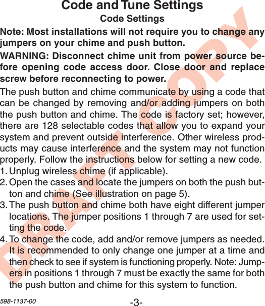 -3-598-1137-00DRAFT COPYCode and Tune SettingsCode SettingsNote: Most installations will not require you to change anyjumpers on your chime and push button.WARNING: Disconnect chime unit from power source be-fore opening code access door. Close door and replacescrew before reconnecting to power.The push button and chime communicate by using a code thatcan be changed by removing and/or adding jumpers on boththe push button and chime. The code is factory set; however,there are 128 selectable codes that allow you to expand yoursystem and prevent outside interference. Other wireless prod-ucts may cause interference and the system may not functionproperly. Follow the instructions below for setting a new code.1. Unplug wireless chime (if applicable).2. Open the cases and locate the jumpers on both the push but-ton and chime (See illustration on page 5).3. The push button and chime both have eight different jumperlocations. The jumper positions 1 through 7 are used for set-ting the code.4. To change the code, add and/or remove jumpers as needed.It is recommended to only change one jumper at a time andthen check to see if system is functioning properly. Note: Jump-ers in positions 1 through 7 must be exactly the same for boththe push button and chime for this system to function.