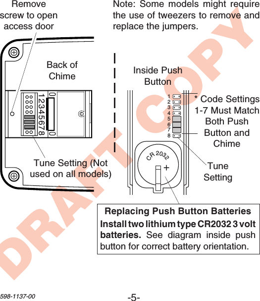 -5-598-1137-00DRAFT COPYCR2032+1 2 3 4 5 6 7 812345678Inside PushButtonReplacing Push Button BatteriesInstall two lithium type CR2032 3 voltbatteries. See diagram inside pushbutton for correct battery orientation.* Code Settings1-7 Must MatchBoth PushButton andChimeRemovescrew to openaccess doorTune Setting (Notused on all models)Back ofChimeTuneSettingNote: Some models might requirethe use of tweezers to remove andreplace the jumpers.