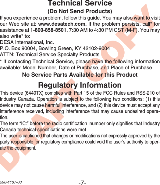 -7-598-1137-00DRAFT COPYNo Service Parts Available for this ProductTechnical Service(Do Not Send Products)If you experience a problem, follow this guide. You may also want to visitour Web site at: www.desatech.com. If the problem persists, call* forassistance at 1-800-858-8501, 7:30 AM to 4:30 PM CST (M-F). You mayalso write* to:DESA International, Inc.P.O. Box 90004, Bowling Green, KY 42102-9004ATTN: Technical Service Specialty Products* If contacting Technical Service, please have the following informationavailable: Model Number, Date of Purchase, and Place of Purchase.Regulatory InformationThis device (6440TX) complies with Part 15 of the FCC Rules and RSS-210 ofIndustry Canada. Operation is subject to the following two conditions: (1) thisdevice may not cause harmful interference, and (2) this device must accept anyinterference received, including interference that may cause undesired opera-tion.The term “IC:” before the radio certification  number only signifies that IndustryCanada technical specifications were met.The user is cautioned that changes or modifications not expressly approved by theparty responsible for regulatory compliance could void the user’s authority to oper-ate the equipment.