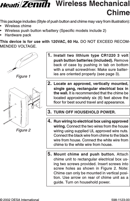 This package includes (Style of push button and chime may vary from illustration):•Wireless chime•Wireless push button w/battery (Specific models include 2)•Hardware packThis device is for use with 120VAC, 60 Hz. DO NOT EXCEED RECOM-MENDED VOLTAGE.Wireless MechanicalChime4. Run wiring to electrical box using approvedwiring. Connect the two wires from the housewiring using supplied UL approved wire nuts.Connect the black wire from chime to the blackwire from house. Connect the white wire fromchime to the white wire from house.3. TURN OFF HOUSEHOLD POWER.© 2002 DESA International 598-1123-00Figure 22. Locate an approved, vertically mounted,single gang, rectangular electrical box inthe wall. It is recommended that the chime belocated approximately six (6) feet above thefloor for best sound travel and appearance.Figure 11. Install two lithium type CR1220 3 voltpush button batteries (included). Removeback of case by pushing in tab on bottomwith a small screwdriver. Make sure batter-ies are oriented properly (see page 3).5. Mount chime and push button. Attachchime unit to rectangular electrical box us-ing two screws provided. Insert screws intoscrew holes as shown in Figure 2. Note:Chime can only be mounted in vertical posi-tion. Use arrow on rear of chime unit as aguide. Turn on household power.