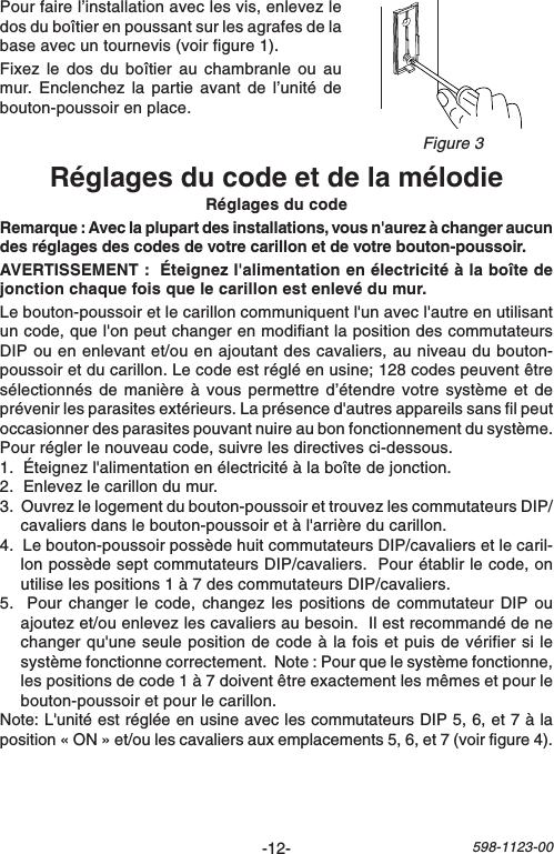 -12-598-1123-00Réglages du code et de la mélodieRéglages du codeRemarque : Avec la plupart des installations, vous n&apos;aurez à changer aucundes réglages des codes de votre carillon et de votre bouton-poussoir.AVERTISSEMENT :  Éteignez l&apos;alimentation en électricité à la boîte dejonction chaque fois que le carillon est enlevé du mur.Le bouton-poussoir et le carillon communiquent l&apos;un avec l&apos;autre en utilisantun code, que l&apos;on peut changer en modifiant la position des commutateursDIP ou en enlevant et/ou en ajoutant des cavaliers, au niveau du bouton-poussoir et du carillon. Le code est réglé en usine; 128 codes peuvent êtresélectionnés de manière à vous permettre d’étendre votre système et deprévenir les parasites extérieurs. La présence d&apos;autres appareils sans fil peutoccasionner des parasites pouvant nuire au bon fonctionnement du système.Pour régler le nouveau code, suivre les directives ci-dessous.1.  Éteignez l&apos;alimentation en électricité à la boîte de jonction.2.  Enlevez le carillon du mur.3.  Ouvrez le logement du bouton-poussoir et trouvez les commutateurs DIP/cavaliers dans le bouton-poussoir et à l&apos;arrière du carillon.4.  Le bouton-poussoir possède huit commutateurs DIP/cavaliers et le caril-lon possède sept commutateurs DIP/cavaliers.  Pour établir le code, onutilise les positions 1 à 7 des commutateurs DIP/cavaliers.5.  Pour changer le code, changez les positions de commutateur DIP ouajoutez et/ou enlevez les cavaliers au besoin.  Il est recommandé de nechanger qu&apos;une seule position de code à la fois et puis de vérifier si lesystème fonctionne correctement.  Note : Pour que le système fonctionne,les positions de code 1 à 7 doivent être exactement les mêmes et pour lebouton-poussoir et pour le carillon.Note: L&apos;unité est réglée en usine avec les commutateurs DIP 5, 6, et 7 à laposition « ON » et/ou les cavaliers aux emplacements 5, 6, et 7 (voir figure 4).Pour faire l’installation avec les vis, enlevez ledos du boîtier en poussant sur les agrafes de labase avec un tournevis (voir figure 1).Fixez le dos du boîtier au chambranle ou aumur. Enclenchez la partie avant de l’unité debouton-poussoir en place.Figure 3