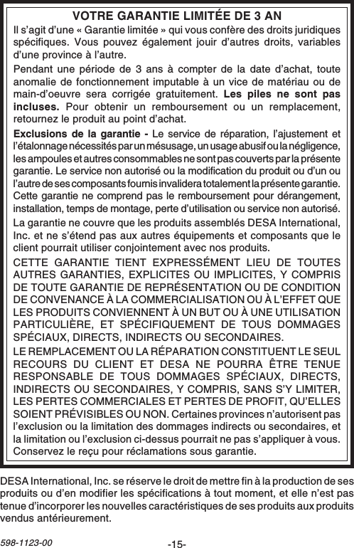 -15-598-1123-00VOTRE GARANTIE LIMITÉE DE 3 ANIl s’agit d’une « Garantie limitée » qui vous confère des droits juridiquesspécifiques. Vous pouvez également jouir d’autres droits, variablesd’une province à l’autre.Pendant une période de 3 ans à compter de la date d’achat, touteanomalie de fonctionnement imputable à un vice de matériau ou demain-d’oeuvre sera corrigée gratuitement. Les piles ne sont pasincluses. Pour obtenir un remboursement ou un remplacement,retournez le produit au point d’achat.Exclusions de la garantie - Le service de réparation, l’ajustement etl’étalonnage nécessités par un mésusage, un usage abusif ou la négligence,les ampoules et autres consommables ne sont pas couverts par la présentegarantie. Le service non autorisé ou la modification du produit ou d’un oul’autre de ses composants fournis invalidera totalement la présente garantie.Cette garantie ne comprend pas le remboursement pour dérangement,installation, temps de montage, perte d’utilisation ou service non autorisé.La garantie ne couvre que les produits assemblés DESA International,Inc. et ne s’étend pas aux autres équipements et composants que leclient pourrait utiliser conjointement avec nos produits.CETTE GARANTIE TIENT EXPRESSÉMENT LIEU DE TOUTESAUTRES GARANTIES, EXPLICITES OU IMPLICITES, Y COMPRISDE TOUTE GARANTIE DE REPRÉSENTATION OU DE CONDITIONDE CONVENANCE À LA COMMERCIALISATION OU À L’EFFET QUELES PRODUITS CONVIENNENT À UN BUT OU À UNE UTILISATIONPARTICULIÈRE, ET SPÉCIFIQUEMENT DE TOUS DOMMAGESSPÉCIAUX, DIRECTS, INDIRECTS OU SECONDAIRES.LE REMPLACEMENT OU LA RÉPARATION CONSTITUENT LE SEULRECOURS DU CLIENT ET DESA NE POURRA ÊTRE TENUERESPONSABLE DE TOUS DOMMAGES SPÉCIAUX, DIRECTS,INDIRECTS OU SECONDAIRES, Y COMPRIS, SANS S’Y LIMITER,LES PERTES COMMERCIALES ET PERTES DE PROFIT, QU’ELLESSOIENT PRÉVISIBLES OU NON. Certaines provinces n’autorisent pasl’exclusion ou la limitation des dommages indirects ou secondaires, etla limitation ou l’exclusion ci-dessus pourrait ne pas s’appliquer à vous.Conservez le reçu pour réclamations sous garantie.DESA International, Inc. se réserve le droit de mettre fin à la production de sesproduits ou d’en modifier les spécifications à tout moment, et elle n’est pastenue d’incorporer les nouvelles caractéristiques de ses produits aux produitsvendus antérieurement.