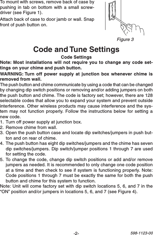 -2-598-1123-00To mount with screws, remove back of case bypushing in tab on bottom with a small screw-driver (see Figure 1).Attach back of case to door jamb or wall. Snapfront of push button on.Code and Tune SettingsCode SettingsNote: Most installations will not require you to change any code set-tings on your chime and push button.WARNING: Turn off power supply at junction box whenever chime isremoved from wall.The push button and chime communicate by using a code that can be changedby changing dip switch positions or removing and/or adding jumpers on boththe push button and chime. The code is factory set; however, there are 128selectable codes that allow you to expand your system and prevent outsideinterference. Other wireless products may cause interference and the sys-tem may not function properly. Follow the instructions below for setting anew code.1. Turn off power supply at junction box.2. Remove chime from wall.3. Open the push button case and locate dip switches/jumpers in push but-ton and on rear of chime.4. The push button has eight dip switches/jumpers and the chime has sevendip switches/jumpers. Dip switch/jumper positions 1 through 7 are usedfor setting the code.5. To change the code, change dip switch positions or add and/or removejumpers as needed. It is recommended to only change one code positionat a time and then check to see if system is functioning properly. Note:Code positions 1 through 7 must be exactly the same for both the pushbutton and chime for this system to function.Note: Unit will come factory set with dip switch locations 5, 6, and 7 in the“ON” position and/or jumpers in locations 5, 6, and 7 (see Figure 4).Figure 3