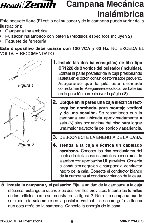 -6-598-1123-00© 2002 DESA International 598-1123-00 SEste paquete tiene (El estilo del pulsador y de la campana puede variar de lailustración):•Campana Inalámbrica•Pulsador inalámbrico con batería (Modelos específcos incluyen 2)•Paquete de ferreteríaEste dispositivo debe usarse con 120 VCA y 60 Hz. NO EXCEDA ELVOLTAJE RECOMENDADO.1.Instale las dos baterías(pilas) de litio tipoCR1220 de 3 voltios del pulsador (incluidas).Extraer la parte posterior de la caja presionandola aleta en el botón con un destornillador pequeño.Asegurarse que la pila esté orientadacorrectamente. Asegúrese de colocar las bateríasen la posición correcta (ver la página 8).Campana MecánicaInalámbricaFigura 2Figura 14. Tienda a la caja eléctrica un cableadoaprobado. Conecte los dos conductores delcableado de la casa usando los conectores dealambre con aprobación UL provistos. Conecteel conductor negro de la campana al conductornegro de la caja. Conecte el conductor blancode la campana al conductor blanco de la casa.3. DESCONECTE LA ENERGÍA DE LA CASA.2. Ubique en la pared una caja eléctrica rect-angular, aprobada, para montaje verticaly de una sección. Se recomienda que lacampana sea ubicada aproximadamente aseis (6) pies por encima del piso para lograruna mejor trayectoria del sonido y apariencia.5. Instale la campana y el pulsador. Fije la unidad de la campana a la cajaeléctrica rectangular usando los dos tornillos provistos. Inserte los tornillosen los orificios como se muestra en la figura 2. Nota: La campana puedeser montada solamente en la posición vertical. Use como guía la flechaque está atrás en la campana. Conecte la energía de la casa.