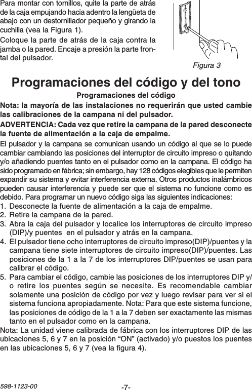 -7-598-1123-00Programaciones del código y del tonoProgramaciones del códigoNota: la mayoría de las instalaciones no requerirán que usted cambielas calibraciones de la campana ni del pulsador.ADVERTENCIA: Cada vez que retire la campana de la pared desconectela fuente de alimentación a la caja de empalme.El pulsador y la campana se comunican usando un código al que se lo puedecambiar cambiando las posiciones del interruptor de circuito impreso o quitandoy/o añadiendo puentes tanto en el pulsador como en la campana. El código hasido programado en fábrica; sin embargo, hay 128 códigos elegibles que le permitenexpandir su sistema y evitar interferencia externa. Otros productos inalámbricospueden causar interferencia y puede ser que el sistema no funcione como esdebido. Para programar un nuevo código siga las siguientes indicaciones:1. Desconecte la fuente de alimentación a la caja de empalme.2. Retire la campana de la pared.3. Abra la caja del pulsador y localice los interruptores de circuito impreso(DIP)/y puentes  en el pulsador y atrás en la campana.4. El pulsador tiene ocho interruptores de circuito impreso(DIP)/puentes y lacampana tiene siete interruptores de circuito impreso(DIP)/puentes. Lasposiciones de la 1 a la 7 de los interruptores DIP/puentes se usan paracalibrar el código.5. Para cambiar el código, cambie las posiciones de los interruptores DIP y/o retire los puentes según se necesite. Es recomendable cambiarsolamente una posición de código por vez y luego revisar para ver si elsistema funciona apropiadamente. Nota: Para que este sistema funcione,las posiciones de código de la 1 a la 7 deben ser exactamente las mismastanto en el pulsador como en la campana.Nota: La unidad viene calibrada de fábrica con los interruptores DIP de lasubicaciones 5, 6 y 7 en la posición “ON” (activado) y/o puestos los puentesen las ubicaciones 5, 6 y 7 (vea la figura 4).Para montar con tornillos, quite la parte de atrásde la caja empujando hacia adentro la lengüeta deabajo con un destornillador pequeño y girando lacuchilla (vea la Figura 1).Coloque la parte de atrás de la caja contra lajamba o la pared. Encaje a presión la parte fron-tal del pulsador.Figura 3