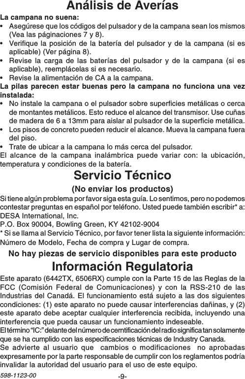 -9-598-1123-00Análisis de AveríasLa campana no suena:•Asegúrese que los códigos del pulsador y de la campana sean los mismos(Vea las páginaciones 7 y 8).•Verifique la posición de la batería del pulsador y de la campana (si esaplicable) (Ver página 8).•Revise la carga de las baterías del pulsador y de la campana (si esaplicable), reemplácelas si es necesario.•Revise la alimentación de CA a la campana.La pilas parecen estar buenas pero la campana no funciona una vezinstalada:•No instale la campana o el pulsador sobre superficies metálicas o cercade montantes metálicos. Esto reduce el alcance del transmisor. Use cuñasde madera de 6 a 13mm para aislar al pulsador de la superficie metálica.•Los pisos de concreto pueden reducir el alcance. Mueva la campana fueradel piso.•Trate de ubicar a la campana lo más cerca del pulsador.El alcance de la campana inalámbrica puede variar con: la ubicación,temperatura y condiciones de la batería.Servicio Técnico(No enviar los productos)Si tiene algún problema por favor siga esta guía. Lo sentimos, pero no podemoscontestar preguntas en español por teléfono. Usted puede también escribir* a:DESA International, Inc.P.O. Box 90004, Bowling Green, KY 42102-9004* Si se llama al Servicio Técnico, por favor tener lista la siguiente información:Número de Modelo, Fecha de compra y Lugar de compra.No hay piezas de servicio disponibles para este productoInformación RegulatoriaEste aparato (6442TX, 6506RX) cumple con la Parte 15 de las Reglas de laFCC (Comisión Federal de Comunicaciones) y con la RSS-210 de lasIndustrias del Canadá. El funcionamiento está sujeto a las dos siguientescondiciones: (1) este aparato no puede causar interferencias dañinas, y (2)este aparato debe aceptar cualquier interferencia recibida, incluyendo unainterferencia que pueda causar un funcionamiento indeseable.El término “IC:” delante del número de cerntificación del radio significa tan solamenteque se ha cumplido con las especificaciones técnicas de Industry Canada.Se advierte al usuario que  cambios o modificaciones  no aprobadasexpresamente por la parte responsable de cumplir con los reglamentos podríainvalidar la autoridad del usuario para el uso de este equipo.