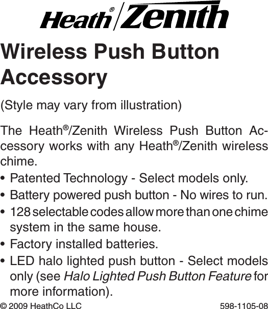 Wireless Push ButtonAccessoryThe  Heath®/Zenith  Wireless  Push  Button  Ac-cessory works with any Heath®/Zenith wireless chime.•PatentedTechnology-Selectmodelsonly.•Batterypoweredpushbutton-Nowirestorun.•128selectablecodesallowmorethanonechimesystem in the same house.•Factoryinstalledbatteries.•LEDhalolightedpushbutton-Selectmodelsonly (see Halo Lighted Push Button Feature for more information).©2009HeathCoLLC 598-1105-08(Stylemayvaryfromillustration)