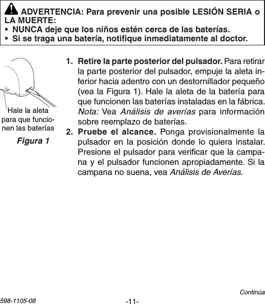 -11-598-1105-08Hale la aleta paraquefuncio-nenlasbateríasFigura 1   Para retirar laparteposteriordelpulsador,empujelaaletain-feriorhaciaadentroconundestornilladorpequeño(vealaFigura1).Halelaaletadelabateríaparaquefuncionenlasbateríasinstaladasenlafábrica.Nota:VeaAnálisis  de  averías para informaciónsobrereemplazodebaterías.   Ponga provisionalmente lapulsadoren la posición dondelo quiera instalar.Presioneelpulsadorparavericarquelacampa-nayelpulsadorfuncionenapropiadamente.Silacampananosuena,veaAnálisis de Averías.Continúa