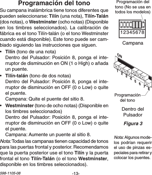 -13-598-1105-08ON1   2   3   4   5   6   7   8Chime Volume1 2 3 4 5 6 7 8Sucampanainalámbricatienetonosdiferentesquepuedenseleccionarse:(unanota), (dosnotas),o(ochonotas)(Disponibleen los timbres seleccionados). La calibración defábricaeseltonoTilín-talán(oeltonoWestminstercuandoestádisponible).Estetonopuedesercam-biadosiguiendolasinstruccionesquesiguen.• (tonodeunanota) DentrodelPulsador:Posición8,pongael inte-rruptordedisminuciónenON(1oHigh)oañadaunpuente.• (tonodedosnotas) DentrodelPulsador:Posición8,pongael inte-rruptordedisminuciónenOFF(0oLow)oquiteelpuente. Campana:Quiteelpuentedelsitio8.• (tonodeochonotas)(Disponibleenlostimbresseleccionados) DentrodelPulsador:Posición8,pongael inte-rruptordedisminuciónenOFF(0oLow)oquiteelpuente. Campana:Aumenteunpuentealsitio8.Nota:Todaslascampanastienencapacidaddetonosparalaspuertasfrontalyposterior.Recomendamosquelapuertaposterioruseeltonoylapuertafrontal el tono  (o el tono ,disponibleenlostimbresseleccionados).DentrodelPulsadorProgramacióndeltonoCampanaProgramacióndeltono(Noseusaentodoslosmodelos)Nota:Algunosmode-lospodrían requerirelusodepinzases-pecialespararetirarycolocarlospuentes.Figura 3