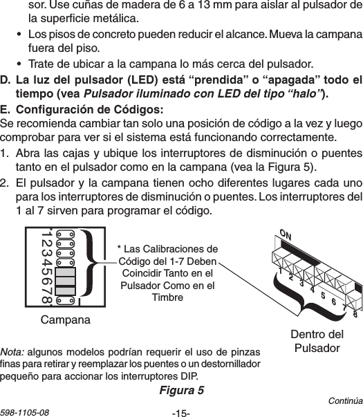 -15-598-1105-08Continúasor.Usecuñasdemaderade6a13mmparaaislaralpulsadordelasuperciemetálica.• Lospisosdeconcretopuedenreducirelalcance.Muevalacampanafueradelpiso.• Tratedeubicaralacampanalomáscercadelpulsador. Pulsador iluminado con LED del tipo “halo” Serecomiendacambiartansolounaposicióndecódigoalavezyluegocomprobarparaversielsistemaestáfuncionandocorrectamente.1. Abralascajasyubiquelosinterruptoresdedisminuciónopuentestantoenelpulsadorcomoenlacampana(vealaFigura5).2. Elpulsadorylacampanatienenochodiferenteslugarescadaunoparalosinterruptoresdedisminuciónopuentes.Losinterruptoresdel1al7sirvenparaprogramarelcódigo.Nota:algunosmodelospodríanrequerirelusodepinzasnaspararetiraryreemplazarlospuentesoundestornilladorpequeñoparaaccionarlosinterruptoresDIP.Chime Volume12345678DentrodelPulsadorCampanaFigura 5ON1   2   3   4   5   6   7   8*LasCalibracionesdeCódigodel1-7DebenCoincidirTantoenelPulsadorComoenelTimbre