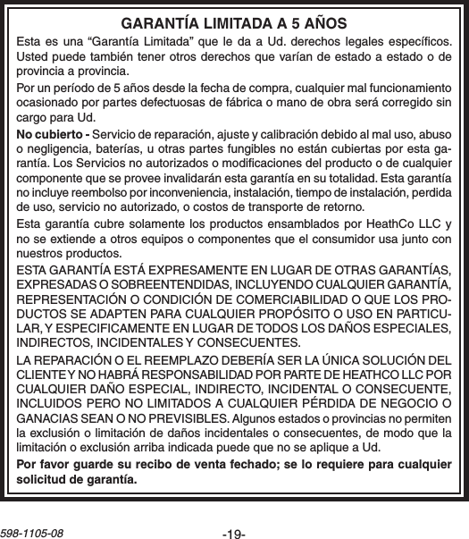 -19-598-1105-08Estaes una“Garantía Limitada”que ledaa Ud.derechoslegalesespecícos.Ustedpuedetambiéntenerotrosderechosquevaríandeestadoaestadoodeprovinciaaprovincia.Porunperíodode5añosdesdelafechadecompra,cualquiermalfuncionamientoocasionadoporpartesdefectuosasdefábricaomanodeobraserácorregidosincargoparaUd.Serviciodereparación,ajusteycalibracióndebidoalmaluso,abusoonegligencia,baterías,uotraspartesfungiblesnoestáncubiertasporestaga-rantía.LosServiciosnoautorizadosomodicacionesdelproductoodecualquiercomponentequeseproveeinvalidaránestagarantíaensutotalidad.Estagarantíanoincluyereembolsoporinconveniencia,instalación,tiempodeinstalación,perdidadeuso,servicionoautorizado,ocostosdetransportederetorno.Estagarantíacubresolamentelosproductos ensambladosporHeathCoLLCynoseextiendeaotrosequiposocomponentesqueelconsumidorusajuntoconnuestrosproductos.ESTAGARANTÍAESTÁEXPRESAMENTEENLUGARDEOTRASGARANTÍAS,EXPRESADASOSOBREENTENDIDAS,INCLUYENDOCUALQUIERGARANTÍA,REPRESENTACIÓNOCONDICIÓNDECOMERCIABILIDADOQUELOSPRO-DUCTOSSEADAPTENPARACUALQUIERPROPÓSITOOUSOENPARTICU-LAR,YESPECIFICAMENTEENLUGARDETODOSLOSDAÑOSESPECIALES,INDIRECTOS,INCIDENTALESYCONSECUENTES.LAREPARACIÓNOELREEMPLAZODEBERÍASERLAÚNICASOLUCIÓNDELCLIENTEYNOHABRÁRESPONSABILIDADPORPARTEDEHEATHCOLLCPORCUALQUIERDAÑOESPECIAL,INDIRECTO,INCIDENTALOCONSECUENTE,INCLUIDOSPERONOLIMITADOSACUALQUIERPÉRDIDADENEGOCIOOGANACIASSEANONOPREVISIBLES.Algunosestadosoprovinciasnopermitenlaexclusiónolimitacióndedañosincidentalesoconsecuentes,demodoquelalimitaciónoexclusiónarribaindicadapuedequenoseapliqueaUd.