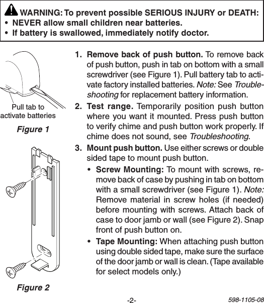 -2- 598-1105-08PulltabtoactivatebatteriesFigure 1 WARNING: To prevent possible SERIOUS INJURY or DEATH:  Toremovebackofpushbutton,pushintabonbottomwithasmallscrewdriver(seeFigure1).Pullbatterytabtoacti-vatefactoryinstalledbatteries.Note:SeeTrouble-shootingforreplacementbatteryinformation.  Temporarily positionpush buttonwhereyouwantitmounted.Presspushbuttontoverifychimeandpushbuttonworkproperly.Ifchimedoesnotsound,seeTroubleshooting.Useeitherscrewsordoublesidedtapetomountpushbutton.• Tomountwithscrews,re-movebackofcasebypushingintabonbottomwithasmallscrewdriver(seeFigure1).Note: Remove material in screwholes (if needed)beforemountingwithscrews.Attachbackofcasetodoorjamborwall(seeFigure2).Snapfrontofpushbuttonon.• Whenattachingpushbuttonusingdoublesidedtape,makesurethesurfaceofthedoorjamborwallisclean.(Tapeavailableforselectmodelsonly.)Figure 2