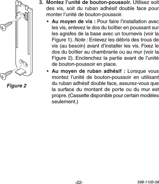 -22- 598-1105-08Figure 2  Utilisez soit desvis, soit durubanadhésif doublefacepourmonterl’unitédebouton-poussoir.• Pourfairel’installationaveclesvis,enlevezledosduboîtierenpoussantsurlesagrafesdelabaseavecuntournevis(voirlaFigure1).Note :Enlevezlesdébrisdestrousdevis(aubesoin)avantd’installerlesvis.Fixezledosduboîtierauchambranleouaumur(voirlaFigure2).Enclenchezlapartieavantdel’unitédebouton-poussoirenplace.•    Lorsque vousmontezl’unité de bouton-poussoir en utilisantdurubanadhésifdoubleface,assurez-vousquelasurfacedumontant deporteou dumur estpropre.(Cassettedisponiblepourcertainmodèlesseulement.)