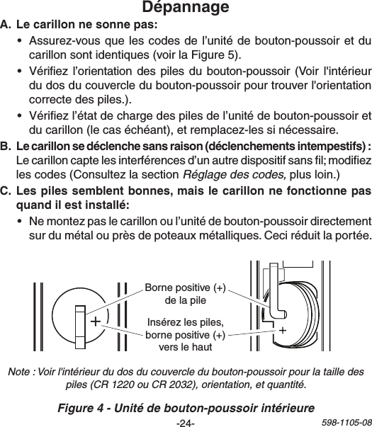 -24- 598-1105-081   2  3   4   5  6   7    8 ON 1   2    3   4   5  6   7    8ON+Bornepositive(+)delapileInsérezlespiles,bornepositive(+)verslehaut • Assurez-vousquelescodesdel’unitédebouton-poussoiretducarillonsontidentiques(voirlaFigure5).• Vériez l’orientation despiles dubouton-poussoir(Voirl&apos;intérieurdudosducouvercledubouton-poussoirpourtrouverl&apos;orientationcorrectedespiles.).• Vériezl’étatdechargedespilesdel’unitédebouton-poussoiretducarillon(lecaséchéant),etremplacez-lessinécessaire.  Lecarilloncaptelesinterférencesd’unautredispositifsansl;modiezlescodes(ConsultezlasectionRéglage des codes,plusloin.) • Nemontezpaslecarillonoul’unitédebouton-poussoirdirectementsurdumétalouprèsdepoteauxmétalliques.Ceciréduitlaportée.Figure 4 - Unité de bouton-poussoir intérieureNote : Voir l&apos;intérieur du dos du couvercle du bouton-poussoir pour la taille des piles (CR 1220 ou CR 2032), orientation, et quantité.