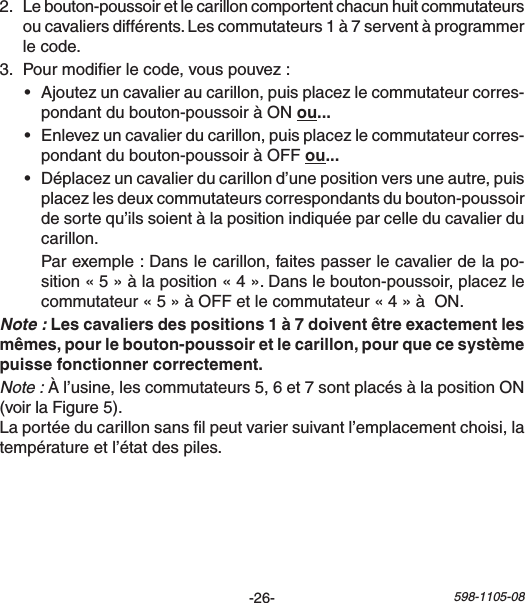 -26- 598-1105-082. Lebouton-poussoiretlecarilloncomportentchacunhuitcommutateursoucavaliersdifférents.Lescommutateurs1à7serventàprogrammerlecode.3. Pourmodierlecode,vouspouvez:• Ajoutezuncavalieraucarillon,puisplacezlecommutateurcorres-pondantdubouton-poussoiràONou• Enlevezuncavalierducarillon,puisplacezlecommutateurcorres-pondantdubouton-poussoiràOFFou• Déplacezuncavalierducarillond’unepositionversuneautre,puisplacezlesdeuxcommutateurscorrespondantsdubouton-poussoirdesortequ’ilssoientàlapositionindiquéeparcelleducavalierducarillon. Parexemple:Danslecarillon,faitespasserlecavalierdelapo-sition«5»àlaposition«4».Danslebouton-poussoir,placezlecommutateur«5»àOFFetlecommutateur«4»àON.Note :Note :Àl’usine,lescommutateurs5,6et7sontplacésàlapositionON(voirlaFigure5).Laportéeducarillonsanslpeutvariersuivantl’emplacementchoisi,latempératureetl’étatdespiles.