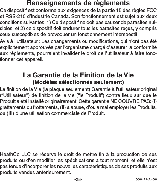 -28- 598-1105-08LanitiondelaVie(laplaqueseulement)Garantieàl’utilisateuroriginal(“Utillisateur”)denitiondelavie(“leProduit”)contrelieuxsurqueleProduitaétéinstalléoriginairement.CettegarantieNECOUVREPAS:(I)grattementsoufrottements,(II)aabusé,d’ouamalemployerlesProduits,ou(III)d’uneutilisationcommercialedeProduit.Cedispositifestconformeauxexigencesdelapartie15desrèglesFCCetRSS-210d’IndustrieCanada.Sonfonctionnementestsujetauxdeuxconditionssuivantes:1)Cedispositifnedoitpascauserdeparasitesnui-sibles,et2)cedispositifdoitendurertouslesparasitesreçus,ycomprisceuxsusceptiblesdeprovoquerunfonctionnementintempestif.Avisàl’utilisateur:Leschangementsoumodications,quin’ontpasétéexplicitementapprouvésparl’organismechargéd’assurerlaconformitéauxrèglements,pourraientinvaliderledroitdel’utilisateuràfairefonc-tionnercetappareil.HeathCoLLCseréserveledroitdemettrenàlaproductiondesesproduitsoud’enmodierlesspécicationsàtoutmoment,etellen’estpastenued’incorporerlesnouvellescaractéristiquesdesesproduitsauxproduitsvendusantérieurement.