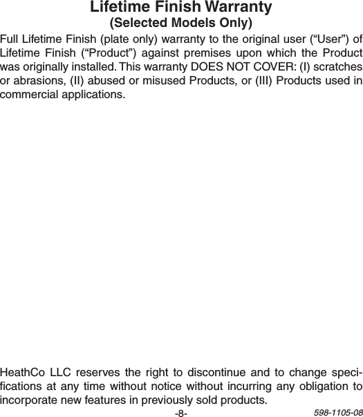 -8- 598-1105-08FullLifetimeFinish(plateonly)warrantytotheoriginaluser(“User”)ofLifetimeFinish(“Product”) against premises upon which theProductwasoriginallyinstalled.ThiswarrantyDOESNOTCOVER:(I)scratchesorabrasions,(II)abusedormisusedProducts,or(III)Productsusedincommercialapplications.HeathCoLLC reserves the right to discontinueand to change speci-cationsatanytimewithoutnoticewithoutincurringanyobligationtoincorporatenewfeaturesinpreviouslysoldproducts.