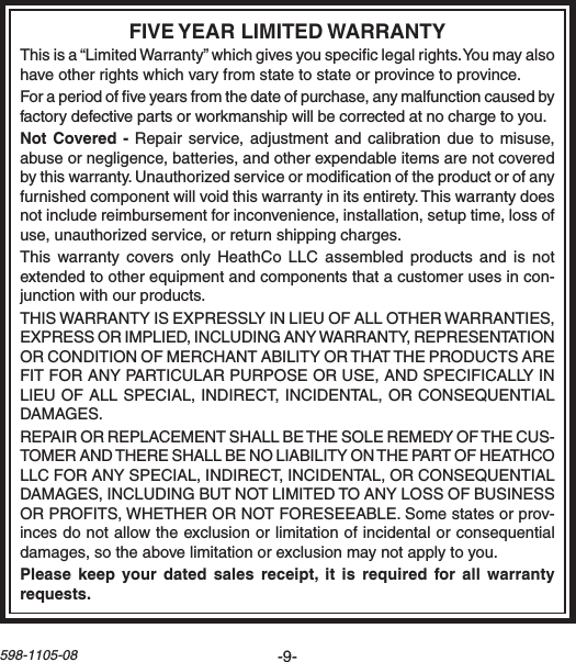 -9-598-1105-08Thisisa“LimitedWarranty”whichgivesyouspeciclegalrights.Youmayalsohaveotherrightswhichvaryfromstatetostateorprovincetoprovince.Foraperiodofveyearsfromthedateofpurchase,anymalfunctioncausedbyfactorydefectivepartsorworkmanshipwillbecorrectedatnochargetoyou.Repairservice,adjustment and calibrationduetomisuse,abuseornegligence,batteries,andotherexpendableitemsarenotcoveredbythiswarranty.Unauthorizedserviceormodicationoftheproductorofanyfurnishedcomponentwillvoidthiswarrantyinitsentirety.Thiswarrantydoesnotincludereimbursementforinconvenience,installation,setuptime,lossofuse,unauthorizedservice,orreturnshippingcharges.Thiswarrantycovers onlyHeathCoLLCassembledproducts and is notextendedtootherequipmentandcomponentsthatacustomerusesincon-junctionwithourproducts.THISWARRANTYISEXPRESSLYINLIEUOFALLOTHERWARRANTIES,EXPRESSORIMPLIED,INCLUDINGANYWARRANTY,REPRESENTATIONORCONDITIONOFMERCHANTABILITYORTHATTHEPRODUCTSAREFITFORANYPARTICULARPURPOSEORUSE,ANDSPECIFICALLYINLIEUOFALLSPECIAL,INDIRECT,INCIDENTAL,ORCONSEQUENTIALDAMAGES.REPAIRORREPLACEMENTSHALLBETHESOLEREMEDYOFTHECUS-TOMERANDTHERESHALLBENOLIABILITYONTHEPARTOFHEATHCOLLCFORANYSPECIAL,INDIRECT,INCIDENTAL,ORCONSEQUENTIALDAMAGES,INCLUDINGBUTNOTLIMITEDTOANYLOSSOFBUSINESSORPROFITS,WHETHERORNOTFORESEEABLE.Somestatesorprov-incesdonotallowtheexclusionorlimitationofincidentalorconsequentialdamages,sotheabovelimitationorexclusionmaynotapplytoyou.  