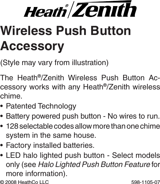 Wireless Push ButtonAccessoryThe  Heath®/Zenith  Wireless  Push  Button  Ac-cessory works with any Heath®/Zenith wireless chime.•PatentedTechnology•Batterypoweredpushbutton-Nowirestorun.•128selectablecodesallowmorethanonechimesystem in the same house.•Factoryinstalledbatteries.•LEDhalolightedpushbutton-Selectmodelsonly (see Halo Lighted Push Button Feature for more information).©2008HeathCoLLC 598-1105-07(Stylemayvaryfromillustration)