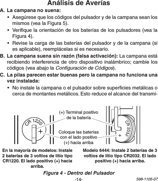 -14- 598-1105-071   2  3   4   5  6   7    8O NCR 20321  2   3  4   5  6  7    8ONCR1220+(+)TerminalpositivodelabateríaColoquelasbateríasconelladopositivo(+)haciaarriba • Asegúresequeloscódigosdelpulsadorydelacampanaseanlosmismos(vealaFigura5).• Veriquelaorientacióndelosbateríasdelospulsadores(vealaFigura4).• Reviselacargadelasbateríasdelpulsadorydelacampana(siesaplicable),reemplácelassiesnecesario. Lacampanaestárecibiendointerferenciadeotrodispositivoinalámbrico;cambieloscódigos(veaabajolaConﬁguración de Códigos). • Noinstalelacampanaoelpulsadorsobresuperciesmetálicasocercademontantesmetálicos.Estoreduceelalcancedeltransmi-Figura 4 - Dentro del Pulsador: 