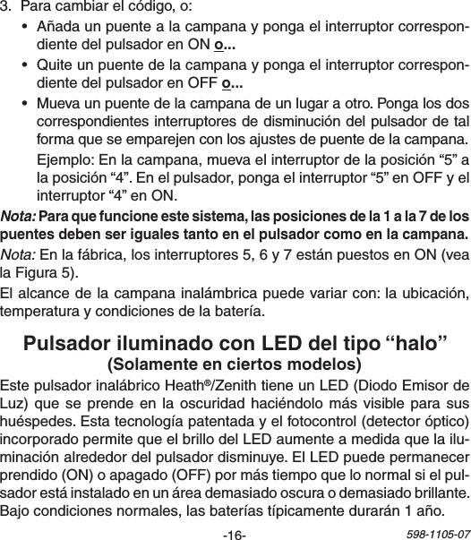 -16- 598-1105-07EstepulsadorinalábricoHeath®/ZenithtieneunLED(DiodoEmisordeLuz)quese prendeenla oscuridad haciéndolomásvisibleparasushuéspedes.Estatecnologíapatentadayelfotocontrol(detectoróptico)incorporadopermitequeelbrillodelLEDaumenteamedidaquelailu-minaciónalrededordelpulsadordisminuye.ElLEDpuedepermanecerprendido(ON)oapagado(OFF)pormástiempoquelonormalsielpul-sadorestáinstaladoenunáreademasiadooscuraodemasiadobrillante.Bajocondicionesnormales,lasbateríastípicamentedurarán1año.3. Paracambiarelcódigo,o:• Añadaunpuentealacampanaypongaelinterruptorcorrespon-dientedelpulsadorenONo• Quiteunpuentedelacampanaypongaelinterruptorcorrespon-dientedelpulsadorenOFFo• Muevaunpuentedelacampanadeunlugaraotro.Pongalosdoscorrespondientesinterruptoresdedisminucióndelpulsadordetalformaqueseemparejenconlosajustesdepuentedelacampana. Ejemplo:Enlacampana,muevaelinterruptordelaposición“5”alaposición“4”.Enelpulsador,pongaelinterruptor“5”enOFFyelinterruptor“4”enON.Nota:Nota:Enlafábrica,losinterruptores5,6y7estánpuestosenON(vealaFigura5).Elalcancedelacampanainalámbricapuedevariarcon:laubicación,temperaturaycondicionesdelabatería.