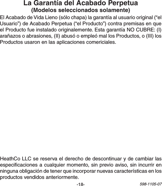 -18- 598-1105-07ElAcabadodeVidaLieno(sólochapa)lagarantíaalusuariooriginal(“elUsuario”)deAcabadoPerpetua(“elProducto”)contrapremisasenqueelProductofueinstaladooriginalemente.EstagarantíaNOCUBRE:(I)arañazosoabrasiones,(II)abusóoempleómallosProductos,o(III)losProductosusaronenlasaplicacionescomericiales.HeathCoLLCsereservaelderechodedescontinuarydecambiarlasespecicacionesacualquiermomento,sinprevioaviso,sinincurrirenningunaobligacióndetenerqueincorporarnuevascaracterísticasenlosproductosvendidosanteriormente.