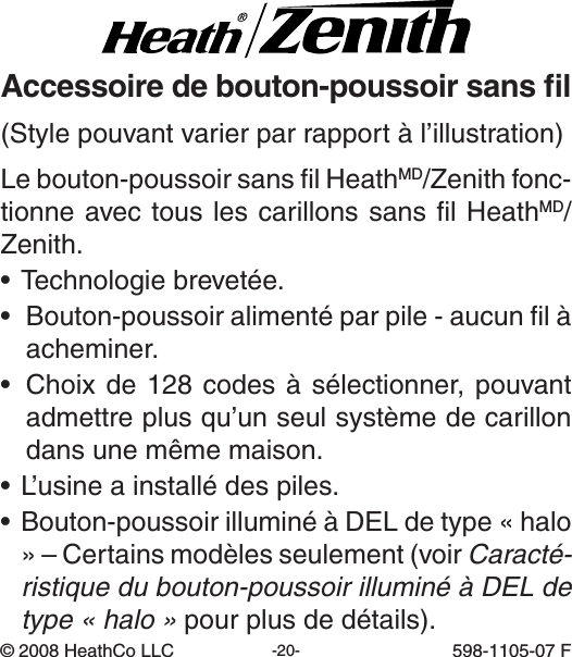 -20- 598-1105-07(Stylepouvantvarierparrapportàl’illustration)©2008HeathCoLLC 598-1105-07FLebouton-poussoirsanslHeathMD/Zenith fonc-tionneavectouslescarillonssanslHeathMD/Zenith.•Technologiebrevetée.• Bouton-poussoiralimentéparpile-aucunlàacheminer.• Choixde128codesàsélectionner,pouvantadmettreplusqu’unseulsystèmedecarillondansunemêmemaison.•L’usineainstallédespiles.•Bouton-poussoirilluminéàDELdetype«halo»–Certainsmodèlesseulement(voirCaracté-ristique du bouton-poussoir illuminé à DEL de type « halo »pourplusdedétails).