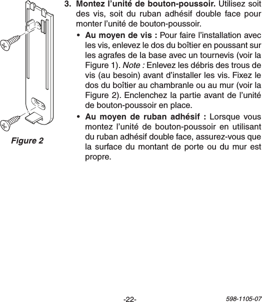 -22- 598-1105-07Figure 2  Utilisez soit desvis, soit durubanadhésif doublefacepourmonterl’unitédebouton-poussoir.• Pourfairel’installationaveclesvis,enlevezledosduboîtierenpoussantsurlesagrafesdelabaseavecuntournevis(voirlaFigure1).Note :Enlevezlesdébrisdestrousdevis(aubesoin)avantd’installerlesvis.Fixezledosduboîtierauchambranleouaumur(voirlaFigure2).Enclenchezlapartieavantdel’unitédebouton-poussoirenplace.•    Lorsque vousmontezl’unité de bouton-poussoir en utilisantdurubanadhésifdoubleface,assurez-vousquelasurfacedumontant deporteou dumur estpropre.