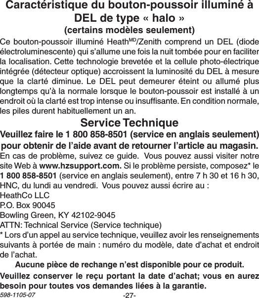 -27-598-1105-07Cebouton-poussoirilluminéHeathMD/ZenithcomprendunDEL(diodeélectroluminescente)quis’allumeunefoislanuittombéepourenfaciliterlalocalisation.Cettetechnologiebrevetéeetlacellulephoto-électriqueintégrée(détecteuroptique)accroissentlaluminositéduDELàmesurequela clarté diminue.Le DEL peutdemeureréteint ou allumépluslongtempsqu’àlanormalelorsquelebouton-poussoirestinstalléàunendroitoùlaclartéesttropintenseouinsufsante.Enconditionnormale,lespilesdurenthabituellementunan.Encasdeproblème,suivezceguide.VouspouvezaussivisiternotresiteWebàSileproblèmepersiste,composez*le(serviceenanglaisseulement),entre7h30et16h30,HNC,dulundiauvendredi.Vouspouvezaussiécrireau:HeathCoLLCP.O.Box90045BowlingGreen,KY42102-9045ATTN:TechnicalService(Servicetechnique)*Lorsd’unappelauservicetechnique,veuillezavoirlesrenseignementssuivantsàportéedemain:numérodumodèle,dated’achatetendroitdel’achat.