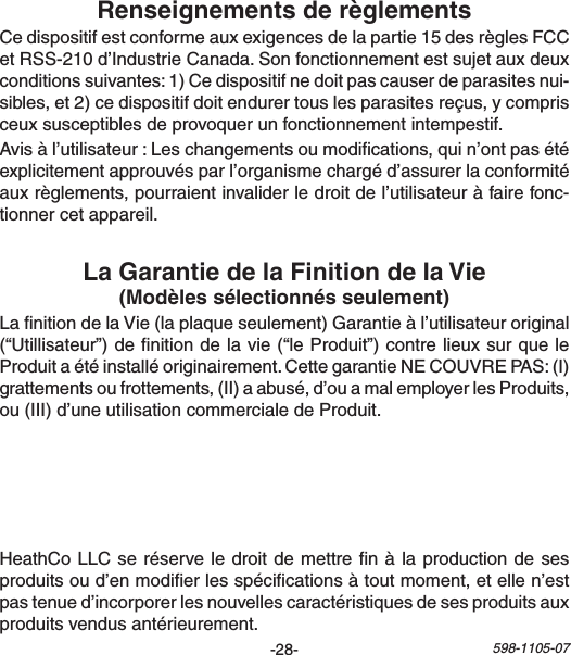 -28- 598-1105-07LanitiondelaVie(laplaqueseulement)Garantieàl’utilisateuroriginal(“Utillisateur”)denitiondelavie(“leProduit”)contrelieuxsurqueleProduitaétéinstalléoriginairement.CettegarantieNECOUVREPAS:(I)grattementsoufrottements,(II)aabusé,d’ouamalemployerlesProduits,ou(III)d’uneutilisationcommercialedeProduit.Cedispositifestconformeauxexigencesdelapartie15desrèglesFCCetRSS-210d’IndustrieCanada.Sonfonctionnementestsujetauxdeuxconditionssuivantes:1)Cedispositifnedoitpascauserdeparasitesnui-sibles,et2)cedispositifdoitendurertouslesparasitesreçus,ycomprisceuxsusceptiblesdeprovoquerunfonctionnementintempestif.Avisàl’utilisateur:Leschangementsoumodications,quin’ontpasétéexplicitementapprouvésparl’organismechargéd’assurerlaconformitéauxrèglements,pourraientinvaliderledroitdel’utilisateuràfairefonc-tionnercetappareil.HeathCoLLCseréserveledroitdemettrenàlaproductiondesesproduitsoud’enmodierlesspécicationsàtoutmoment,etellen’estpastenued’incorporerlesnouvellescaractéristiquesdesesproduitsauxproduitsvendusantérieurement.