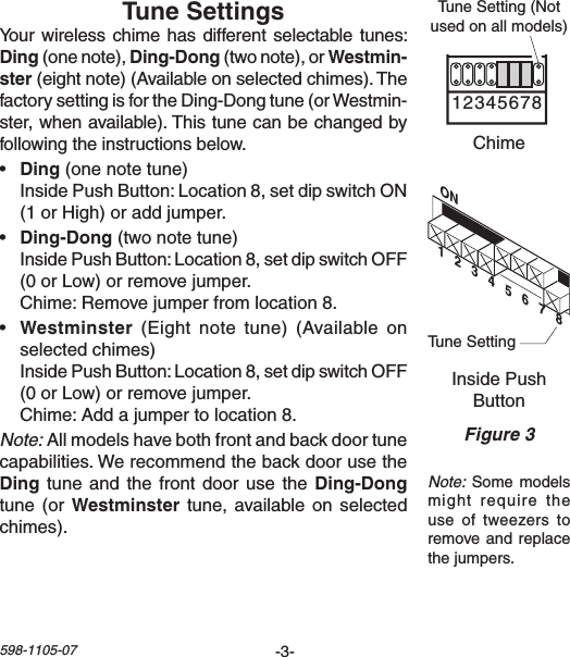 -3-598-1105-07ON1   2   3   4   5   6   7   8Chime Volume1 2 3 4 5 6 7 8Yourwirelesschime hasdifferentselectabletunes:(onenote),(twonote),orster(eightnote)(Availableonselectedchimes).ThefactorysettingisfortheDing-Dongtune(orWestmin-ster,whenavailable).Thistunecanbechangedbyfollowingtheinstructionsbelow.•  (one note tune)  InsidePushButton:Location8,setdipswitchON(1orHigh)oraddjumper.•  (two note tune) InsidePushButton:Location8,setdipswitchOFF(0orLow)orremovejumper. Chime:Removejumperfromlocation8.•  (Eight note tune) (Availableonselectedchimes) InsidePushButton:Location8,setdipswitchOFF(0orLow)orremovejumper. Chime:Addajumpertolocation8.Note:Allmodelshavebothfrontandbackdoortunecapabilities.Werecommendthebackdoorusethetuneandthefrontdoorusethetune  (or  tune,availableon selectedchimes).Note:Somemodelsmight require theuse  of  tweezers  to removeandreplacethejumpers.Figure 3InsidePushButtonChimeTuneSetting(Notusedonallmodels)TuneSetting