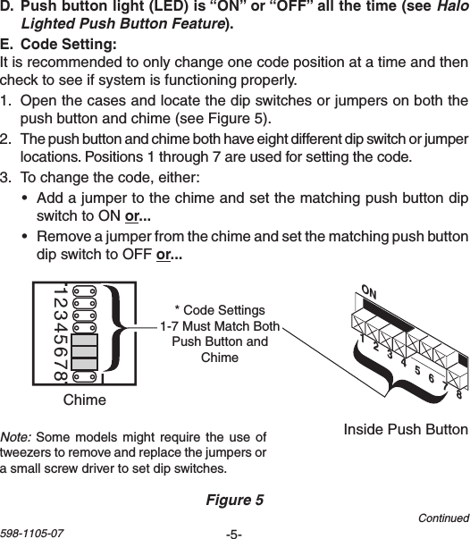 -5-598-1105-07 Halo Lighted Push Button Feature Itisrecommendedtoonlychangeonecodepositionatatimeandthenchecktoseeifsystemisfunctioningproperly.1. Openthecasesandlocatethedipswitchesorjumpersonboththepushbuttonandchime(seeFigure5).2. Thepushbuttonandchimebothhaveeightdifferentdipswitchorjumperlocations.Positions1through7areusedforsettingthecode.3. Tochangethecode,either:• AddajumpertothechimeandsetthematchingpushbuttondipswitchtoONor• RemoveajumperfromthechimeandsetthematchingpushbuttondipswitchtoOFForChime Volume12345678InsidePushButtonChimeFigure 5ON1   2   3   4   5   6   7   8*CodeSettings1-7MustMatchBothPushButtonandChimeContinuedNote:Somemodelsmightrequirethe use oftweezerstoremoveandreplacethejumpersorasmallscrewdrivertosetdipswitches.