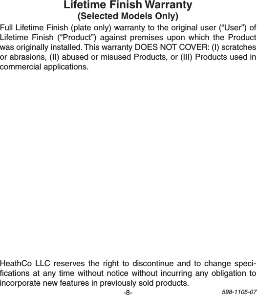 -8- 598-1105-07FullLifetimeFinish(plateonly)warrantytotheoriginaluser(“User”)ofLifetimeFinish(“Product”) against premises upon which theProductwasoriginallyinstalled.ThiswarrantyDOESNOTCOVER:(I)scratchesorabrasions,(II)abusedormisusedProducts,or(III)Productsusedincommercialapplications.HeathCoLLC reserves the right to discontinueand to change speci-cationsatanytimewithoutnoticewithoutincurringanyobligationtoincorporatenewfeaturesinpreviouslysoldproducts.