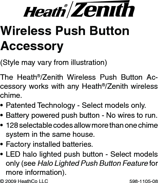 Wireless Push ButtonAccessoryThe  Heath®/Zenith  Wireless  Push  Button  Ac-cessory works with any Heath®/Zenith wireless chime.•PatentedTechnology-Selectmodelsonly.•Batterypoweredpushbutton-Nowirestorun.•128selectablecodesallowmorethanonechimesystem in the same house.•Factoryinstalledbatteries.•LEDhalolightedpushbutton-Selectmodelsonly (see Halo Lighted Push Button Feature for more information).©2009HeathCoLLC 598-1105-08(Stylemayvaryfromillustration)