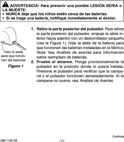 -11-598-1105-08Hale la aleta paraquefuncio-nenlasbateríasFigura 1   Para retirar laparteposteriordelpulsador,empujelaaletain-feriorhaciaadentroconundestornilladorpequeño(vealaFigura1).Halelaaletadelabateríaparaquefuncionenlasbateríasinstaladasenlafábrica.Nota:VeaAnálisis  de  averías para informaciónsobrereemplazodebaterías.   Ponga provisionalmente lapulsadoren la posición dondelo quiera instalar.Presioneelpulsadorparavericarquelacampa-nayelpulsadorfuncionenapropiadamente.Silacampananosuena,veaAnálisis de Averías.Continúa