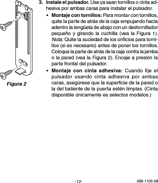 -12- 598-1105-08Figura 2 Useyaseantornillosocintaad-hesivaporambascarasparainstalarelpulsador.• Paramontarcontornillos,quitelapartedeatrásdelacajaempujandohaciaadentrolalengüetadeabajoconundestornilladorpequeñoygirandolacuchilla(vealaFigura1).Nota:Quitelasuciedaddelosoriciosparatorni-llos(siesnecesario)antesdeponerlostornillos.Coloquelapartedeatrásdelacajacontralajambaolapared(vealaFigura2).Encajeapresiónlapartefrontaldelpulsador.•    Cuando je elpulsadorusando cinta adhesivaporambascaras,asegúresequelasuperciedelaparedoladelbatientedelapuertaesténlimpias. (Cintadisponibleúnicamenteesselectosmodelos.)